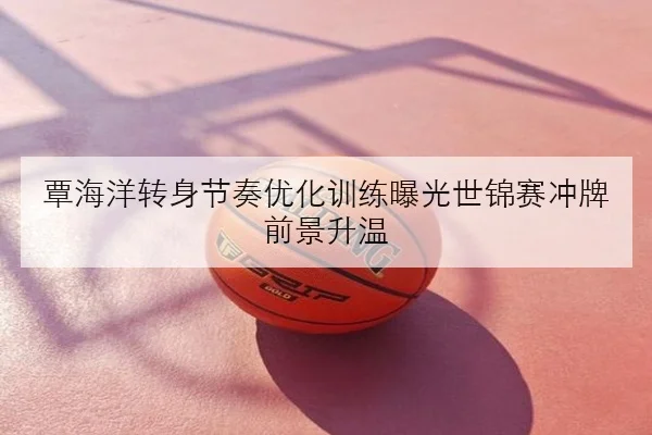 覃海洋转身节奏优化训练曝光世锦赛冲牌前景升温